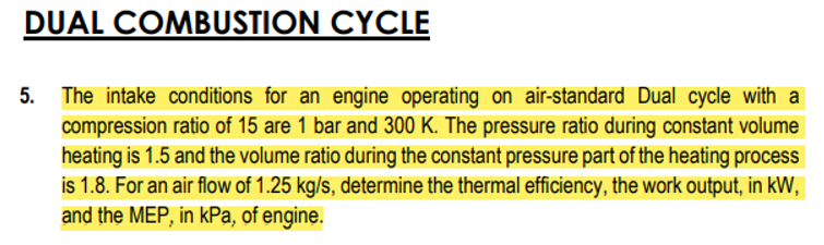 DUAL COMBUSTION CYCLE
5. The intake conditions for an engine operating on air-standard Dual cycle with a
compression ratio of 15 are 1 bar and 300 K. The pressure ratio during constant volume
heating is 1.5 and the volume ratio during the constant pressure part of the heating process
is 1.8. For an air flow of 1.25 kg/s, determine the thermal efficiency, the work output, in kW,
and the MEP, in kPa, of engine.