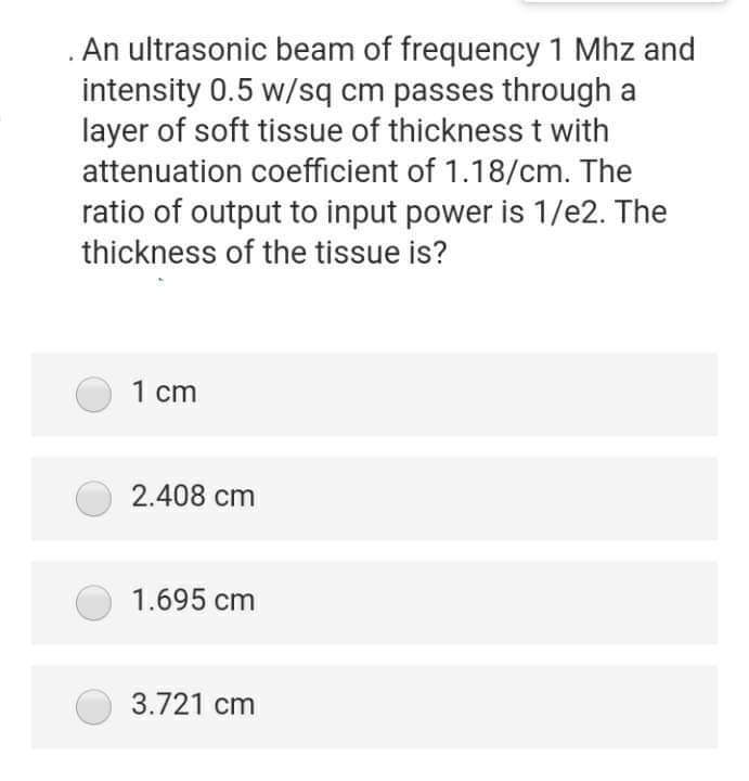 . An ultrasonic beam of frequency 1 Mhz and
intensity 0.5 w/sq cm passes through a
layer of soft tissue of thickness t with
attenuation coefficient of 1.18/cm. The
ratio of output to input power is 1/e2. The
thickness of the tissue is?
1 cm
2.408 cm
1.695 cm
3.721 cm