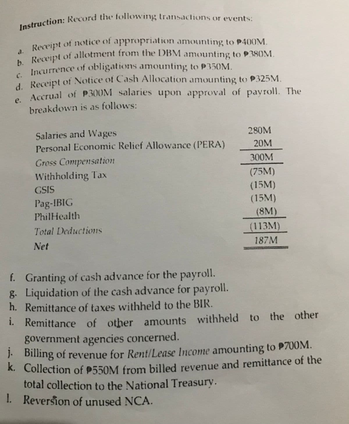 Instruction: Record the following transactions or events:
a. Receipt of notice of appropriation amounting to P400M.
b. Receipt of allotment from the DBM amounting to P380M.
Incurrence of obligations amounting to P350M.
d. Receipt of Notice of Cash Allocation amounting to P325M.
Accrual of P300M salaries upon approval of payroll. The
breakdown is as follows:
e.
Salaries and Wages
Personal Economic Relief Allowance (PERA)
Gross Compensation
Withholding Tax
GSIS
Pag-IBIG
PhilHealth
Total Deductions
Net
280M
20M
300M
(75M)
(15M)
(15M)
(8M)
(113M)
187M
f. Granting of cash advance for the payroll.
g. Liquidation of the cash advance for payroll.
h. Remittance of taxes withheld to the BIR.
i.
Remittance of other amounts withheld to the other
government agencies concerned.
j. Billing of revenue for Rent/Lease Income amounting to $700M.
k. Collection of $550M from billed revenue and remittance of the
total collection to the National Treasury.
1. Reversion of unused NCA.