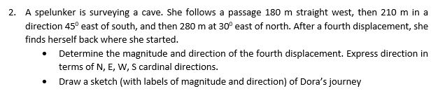 2. A spelunker is surveying a cave. She follows a passage 180 m straight west, then 210 m in a
direction 45° east of south, and then 280 m at 30° east of north. After a fourth displacement, she
finds herself back where she started.
Determine the magnitude and direction of the fourth displacement. Express direction in
terms of N, E, W, S cardinal directions.
Draw a sketch (with labels of magnitude and direction) of Dora's journey