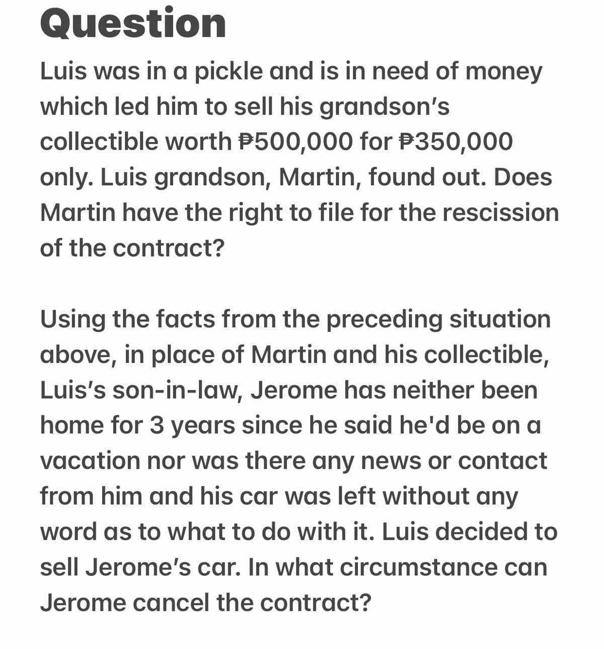 Question
Luis was in a pickle and is in need of money
which led him to sell his grandson's
collectible worth $500,000 for $350,000
only. Luis grandson, Martin, found out. Does
Martin have the right to file for the rescission
of the contract?
Using the facts from the preceding situation
above, in place of Martin and his collectible,
Luis's son-in-law, Jerome has neither been
home for 3 years since he said he'd be on a
vacation nor was there any news or contact
from him and his car was left without any
word as to what to do with it. Luis decided to
sell Jerome's car. In what circumstance can
Jerome cancel the contract?