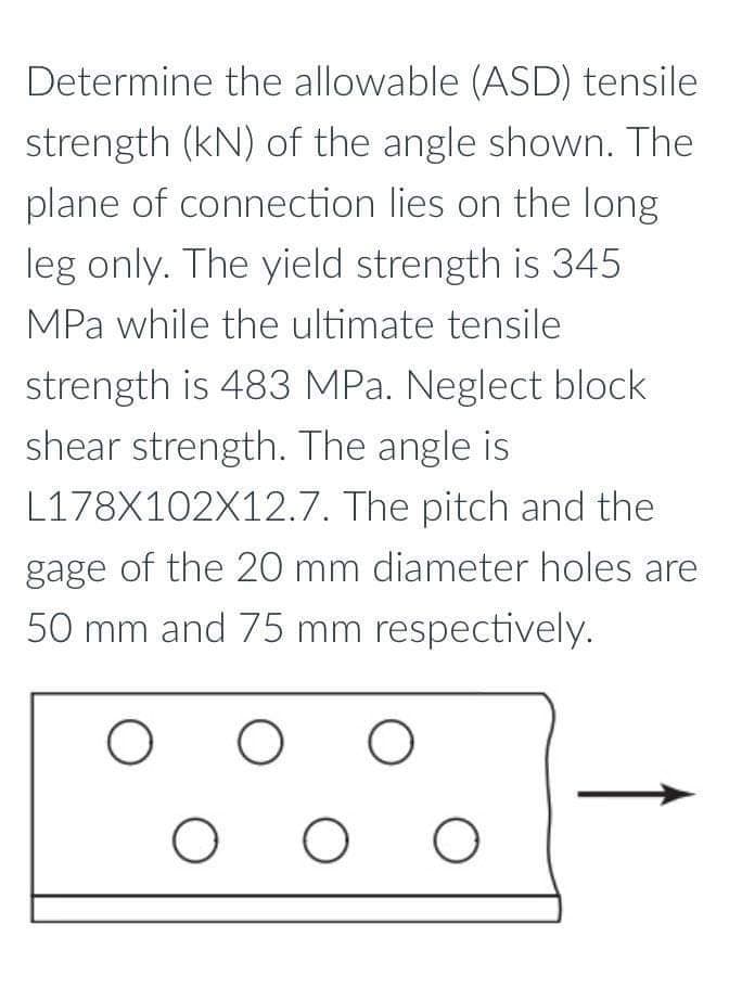 Determine the allowable (ASD) tensile
strength (kN) of the angle shown. The
plane of connection lies on the long
leg only. The yield strength is 345
MPa while the ultimate tensile
strength is 483 MPa. Neglect block
shear strength. The angle is
L178X102X12.7. The pitch and the
gage of the 20 mm diameter holes are
50 mm and 75 mm respectively.
O O O
O O O