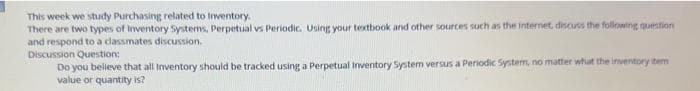 This week we study Purchasing related to inventory.
There are two types of Inventory Systems, Perpetual vs Periodic. Using your textbook and other sources such as the internet, discuss the following question
and respond to a classmates discussion.
Discussion Question:
Do you believe that all Inventory should be tracked using a Perpetual Inventory System versus a Periodic System, no matter what the inventory item
value or quantity is?