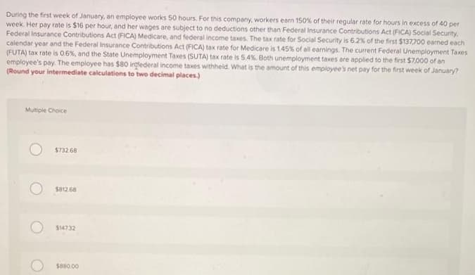 During the first week of January, an employee works 50 hours. For this company, workers earn 150% of their regular rate for hours in excess of 40 per
week. Her pay rate is $16 per hour, and her wages are subject to no deductions other than Federal Insurance Contributions Act (FICA) Social Security.
Federal Insurance Contributions Act (FICA) Medicare, and federal income taxes. The tax rate for Social Security is 6.2% of the first $137,700 earned each
calendar year and the Federal Insurance Contributions Act (FICA) tax rate for Medicare is 1.45% of all earnings. The current Federal Unemployment Taxes
(FUTA) tax rate is 0.6%, and the State Unemployment Taxes (SUTA) tax rate is 5.4%. Both unemployment taxes are applied to the first $7,000 of an
employee's pay. The employee has $80 ingrederal income taxes withheld. What is the amount of this employee's net pay for the first week of January?
(Round your intermediate calculations to two decimal places.)
Multiple Choice
$732.68
$812.68
$147.32
$880.00