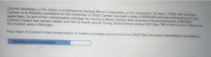 Carmen SanDiego, a U.S. citizen, is employed by General Motors Corporation, a U.S. corporation. On April 1, 2020, GM relocated
Carmen to its Brazilian operations for the remainder of 2020. Carmen was paid a salary of $145,000 and was employed on a 5-day-
week basis. As part of her compensation package for moving to Brazil, Carmen also received a housing allowance of $31,250
Carmen's salary was earned ratably over the 12-month period. During 2020 Carmen worked 260 days, 195 of which were in Brazil and
65 of which were in Michigan.
How much of Carmen's total compensation is treated as foreign source income for 2020? (Do not round Intermediate calculations)
Total foreign source compensation