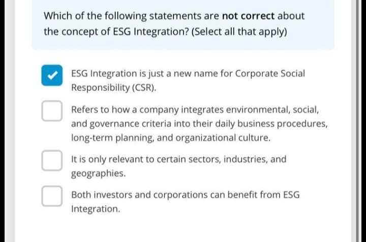 Which of the following statements are not correct about
the concept of ESG Integration? (Select all that apply)
ESG Integration is just a new name for Corporate Social
Responsibility (CSR).
Refers to how a company integrates environmental, social,
and governance criteria into their daily business procedures,
long-term planning, and organizational culture.
It is only relevant to certain sectors, industries, and
geographies.
Both investors and corporations can benefit from ESG
Integration.