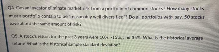 Q4. Can an investor eliminate market risk from a portfolio of common stocks? How many stocks
must a portfolio contain to be "reasonably well diversified"? Do all portfolios with, say, 50 stocks
have about the same amount of risk?
Q5. A stock's return for the past 3 years were 10%, -15%, and 35%. What is the historical average
return? What is the historical sample standard deviation?