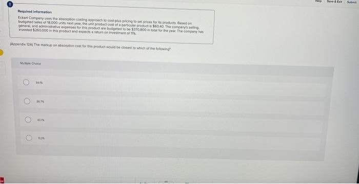 Required information
Eckert Company uses the absorption costing approach to cost plus pricing to set prices for its products. Based on
budgeted sales of 18.000 units next year, the unit product cost of a particular product is $60.40. The company's selling
general, and administrative expenses for this product are budgeted to be $370.800 in total for the year. The company has
invested $260.000 in this product and expects a return on investment of T
(Appendix 12A) The markup on absorption cost for this product would be closest to which of the following
O
O
O
M4T
36.74
ALIK
HON
3
Save &
Submit