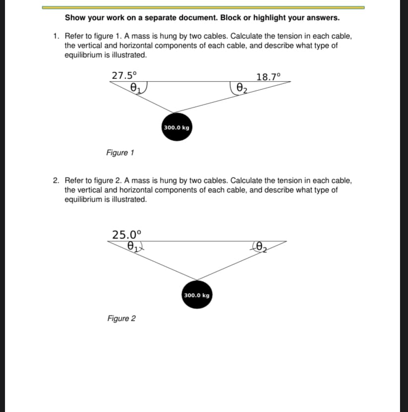 **Physics Problem Set: Tension in Cables**

### Problem 1

Refer to **Figure 1**. A mass is hung by two cables. Calculate the tension in each cable, the vertical and horizontal components of each cable, and describe what type of equilibrium is illustrated.

- **Figure 1:**
  - A mass of 300.0 kg is suspended by two cables.
  - The angles formed by the cables with the horizontal are θ₁ = 27.5° and θ₂ = 18.7°.

***

### Problem 2

Refer to **Figure 2**. A mass is hung by two cables. Calculate the tension in each cable, the vertical and horizontal components of each cable, and describe what type of equilibrium is illustrated.

- **Figure 2:**
  - A mass of 300.0 kg is suspended by two cables.
  - The angles formed by the cables with the horizontal are θ₁ = 25.0° and θ₂ is not specified but inferred as less than θ₁ (by the depiction).

**Explanation of Diagrams:**

- **Figure 1** features a black circle representing a 300.0 kg mass. Two cables support this mass, each forming an angle with the horizontal (θ₁ = 27.5° and θ₂ = 18.7°). The angles are shown where the cables meet the mass and the horizontal axis.

- **Figure 2** also features a black circle representing a 300.0 kg mass. Again, two cables support this mass, with one cable forming an angle of 25.0° (θ₁) with the horizontal. The other angle (θ₂) is not specified in the diagram but is necessary for solving the problem.

***