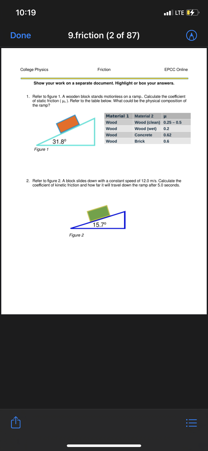 **College Physics: Friction**  
*EPCC Online*

---

### Show your work on a separate document. Highlight or box your answers.

1. **Refer to figure 1.** A wooden block stands motionless on a ramp. Calculate the coefficient of static friction (\( \mu_s \)). Refer to the table below. What could be the physical composition of the ramp?

    ![Figure 1](https://via.placeholder.com/15)  
    **Figure 1**: A wooden block on an inclined plane with an angle of 31.8°.

    **Table 1: Coefficient of Static Friction (\( \mu_s \))**
    | Material 1 | Material 2      | \( \mu_s \)   |
    |------------|-----------------|---------------|
    | Wood       | Wood (clean)    | 0.25 - 0.5    |
    | Wood       | Wood (wet)      | 0.2           |
    | Wood       | Concrete        | 0.62          |
    | Wood       | Brick           | 0.6           |

2. **Refer to figure 2.** A block slides down with a constant speed of 12.0 m/s. Calculate the coefficient of kinetic friction and how far it will travel down the ramp after 5.0 seconds.

    ![Figure 2](https://via.placeholder.com/15)  
    **Figure 2**: A block sliding down an inclined plane with an angle of 15.7°.

---

For both problems, use principles of physics involving friction, trigonometry, and kinematics to determine the answers.