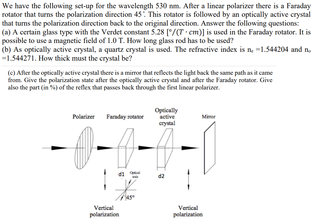 We have the following set-up for the wavelength 530 nm. After a linear polarizer there is a Faraday
rotator that turns the polarization direction 45°. This rotator is followed by an optically active crystal
that turns the polarization direction back to the original direction. Answer the following questions:
(a) A certain glass type with the Verdet constant 5.28 [°/(T · cm)] is used in the Faraday rotator. It is
possible to use a magnetic field of 1.0 T. How long glass rod has to be used?
(b) As optically active crystal, a quartz crystal is used. The refractive index is ne =1.544204 and no
=1.544271. How thick must the crystal be?
(c) After the optically active crystal there is a mirror that reflects the light back the same path as it came
from. Give the polarization state after the optically active crystal and after the Faraday rotator. Give
also the part (in %) of the reflex that passes back through the first linear polarizer.
Optically
active
Polarizer
Faraday rotator
Mirror
crystal
d1 Opical
axis
d2
T45°
Vertical
Vertical
polarization
polarization
