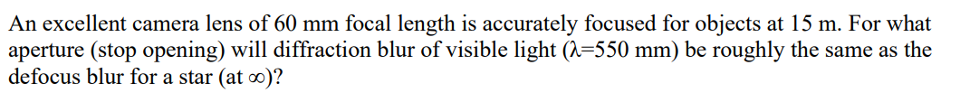 An excellent camera lens of 60 mm focal length is accurately focused for objects at 15 m. For what
aperture (stop opening) will diffraction blur of visible light (^=550 mm) be roughly the same as the
defocus blur for a star (at 0)?
