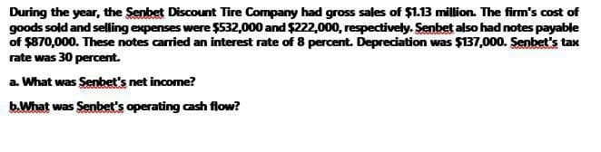 During the year, the Senbet Discount Tire Company had gross sales of $1.13 million. The firm's cost of
goods sold and selling expenses were $532,000 and $222,000, respectively. Senbet also had notes payable
of $870,000. These notes carried an interest rate of 8 percent. Depreciation was $137,000. Senbet's tax
rate was 30 percent.
a. What was Senbet's net income?
b.What was Senbet's operating cash flow?