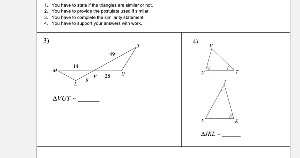 1. You have to state if the triangles are similar or not.
2. You have to provide the postulate used if similar.
3. You have to complete the similarity statement.
4. You have to support your answers with work.
4)
T
V
49
14
M-
T
V
28
U
J
L
AVUT ~
L
K
AJKL ~
3)
