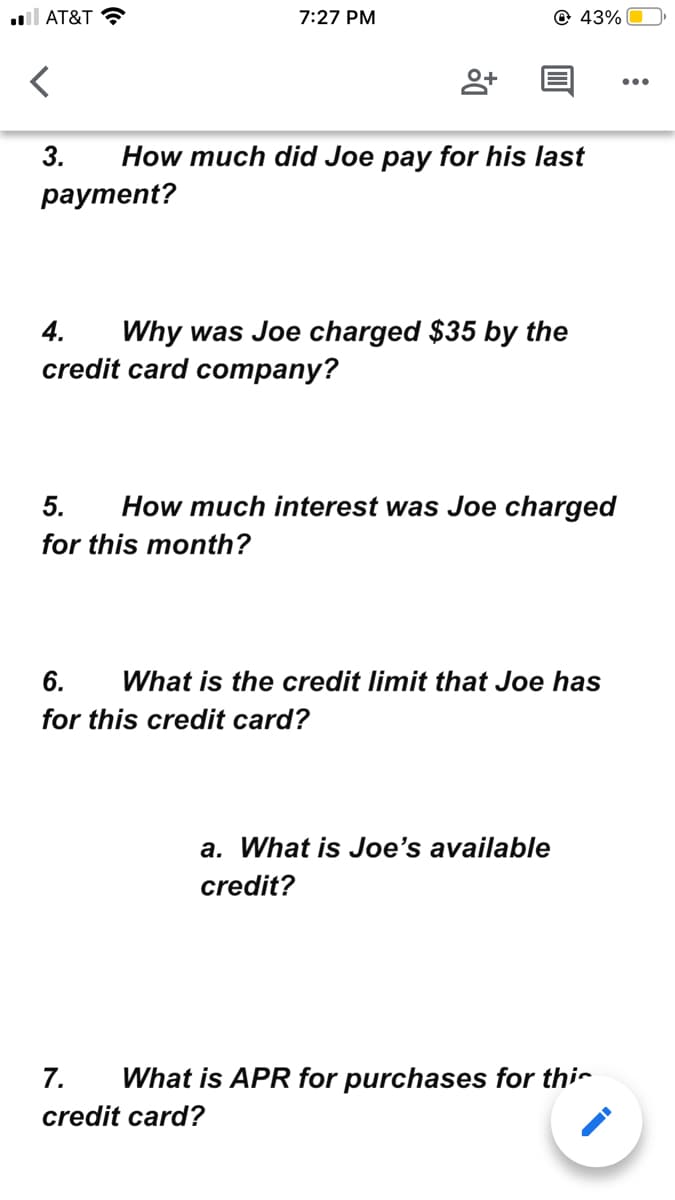 l AT&T ?
7:27 PM
© 43%
...
3.
How much did Joe pay for his last
рауment?
Why was Joe charged $35 by the
credit card company?
4.
5.
How much interest was Joe charged
for this month?
6.
What is the credit limit that Joe has
for this credit card?
a. What is Joe's available
credit?
7.
What is APR for purchases for thir
credit card?
