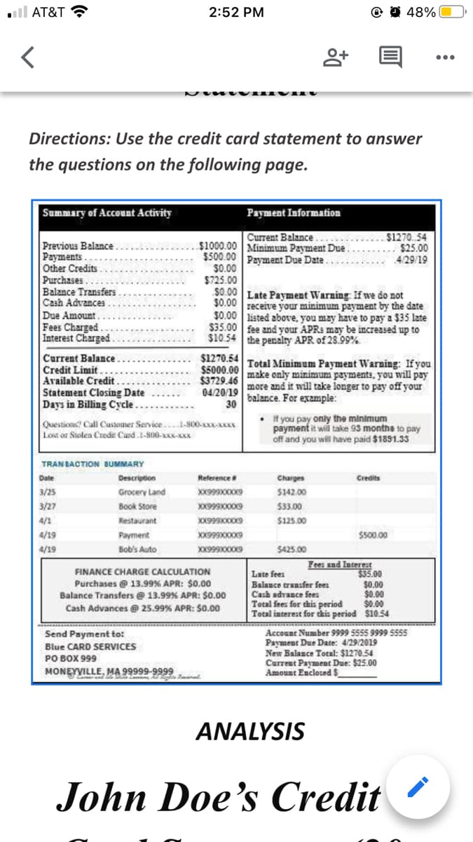 ll AT&T
2:52 PM
48%
Directions: Use the credit card statement to answer
the questions on the following page.
Summary of Account Activity
Payment Information
$1270.54
$25.00
4/29/19
Current Balance.....
Previous Balance
Payments....
Other Credits
Purchases
Balance Transfers
Cash Advances .
$1000.00 Minimum Payment Due
$500.00
$0.00
$725.00
$0.00
$0.00 receive your minimum payment by the date
$0.00 listed above, you may have to pay a $35 late
$35.00 fee and your APRa may be increased up to
$10.54 the penalty APR of 28.99%
Payment Due Date....
Late Payment WVarning: If we do not
Due Amount.
Fees Charged.
Interest Charged
Current Balance
Credit Limit
Available Credit
Statement Closing Date
Days in Billing Cycle.
$1270.54
Total Minimum Payment Warning: If you
$5000.00 make only minimum payments, you will pay
$3729.46
04/2019 more and it will take longer to pay off your
balance. For example:
30
Questicas! Call Customer Service...I-800-xXX-
Lost or Stolen Credir Card.1-S00-K-XXX
• if you pay only the minimum
payment it wil take 93 monthe to pay
off and you will have paid $1891.33
TRANBACTION BUMMARY
Date
Description
Reference
Charges
Credits
3/25
Grocery Land
$142.00
3/27
Book Store
XX99900XX9
$33.00
4/1
Restaurant
$125.00
4/19
Payment
$500.00
4/19
Bob's Auto
XX99900X9
$425.00
Fees and Iuterest
$35.00
$0.00
$0.00
$0.00
10.54
FINANCE CHARGE CALCULATION
Late fees
Balance transfer feen
Purchases @ 13.99% APR: $0.00
Balance Transfers @ 13.99% APR: $O.00
Cash advance fees
Total fees for this period
Total interest for i
Cash Advances @ 25.99% APR: $0.00
period
Send Payment to:
Blue CARD SERVICES
PO BOX 999
MONEYVILLE, MA 99999-9999
Account Number 9999 5555 9999 s555
Payment Due Date: 4/29/2019
New Balance Total: $1270.54
Current Payment Due: $25.00
Amount Enclosed $
ANALYSIS
John Doe's Credit
