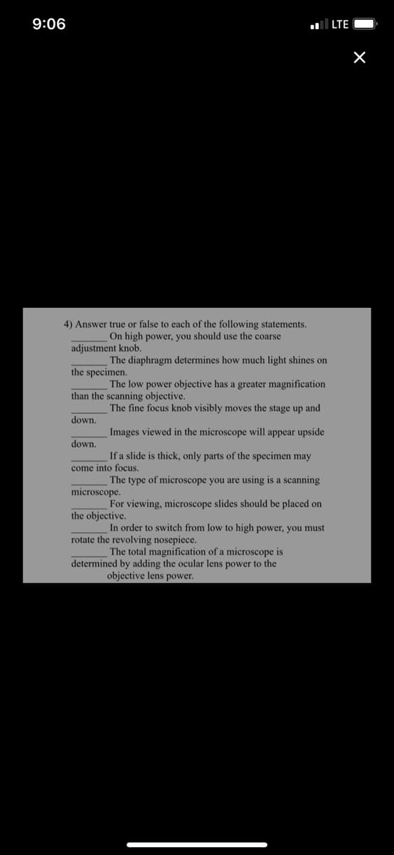 9:06
LTE
4) Answer true or false to each of the following statements.
On high power, you should use the coarse
adjustment knob.
The diaphragm determines how much light shines on
the specimen.
The low power objective has a greater magnification
than the scanning objective.
The fine focus knob visibly moves the stage up and
down.
Images viewed in the microscope will appear upside
down.
If a slide is thick, only parts of the specimen may
come into focus.
The type of microscope you are using is a scanning
microscope.
For viewing, microscope slides should be placed on
the objective.
In order to switch from low to high power, you must
rotate the revolving nosepiece.
The total magnification of a microscope is
determined by adding the ocular lens power to the
objective lens power.
