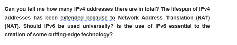 Can you tell me how many IPv4 addresses there are in total? The lifespan of IPv4
addresses has been extended because to Network Address Translation (NAT)
(NAT). Should IPv6 be used universally? Is the use of IPv6 essential to the
creation of some cutting-edge technology?