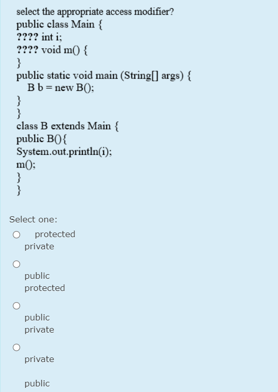 select the appropriate access modifier?
public class Main {
???? int i;
???? void m() {
}
public static void main (String[] args) {
Bb = new B();
}
}
class B extends Main {
public B(){
System.out.println(i);
m();
}
}
Select one:
protected
private
public
protected
public
private
private
public
