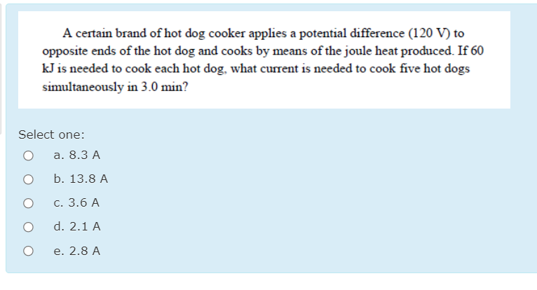 A certain brand of hot dog cooker applies a potential difference (120 V) to
opposite ends of the hot dog and cooks by means of the joule heat produced. If 60
kJ is needed to cook each hot dog, what current is needed to cook five hot dogs
simultaneously in 3.0 min?
Select one:
а. 8.3 А
b. 13.8 A
С. 3.6 А
d. 2.1 A
e. 2.8 A
