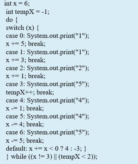 int x = 6;
int tempX = -1;
do {
switch (x) {
case 0: System.out.print("1");
x += 5; break;
case 1: System.out.print("1");
x += 3; break;
case 2: System.out.print("2");
x += 1; break;
case 3: System.out.print("5");
tempX++; break;
case 4: System.out.print("4");
X -= 1; break;
case 5: System.out.print("4");
X -= 4; break;
case 6: System.out.print("5");
5; break;
default: x += x<0 ? 4 : -3; }
} while ((x != 3) || (tempX< 2));
X
