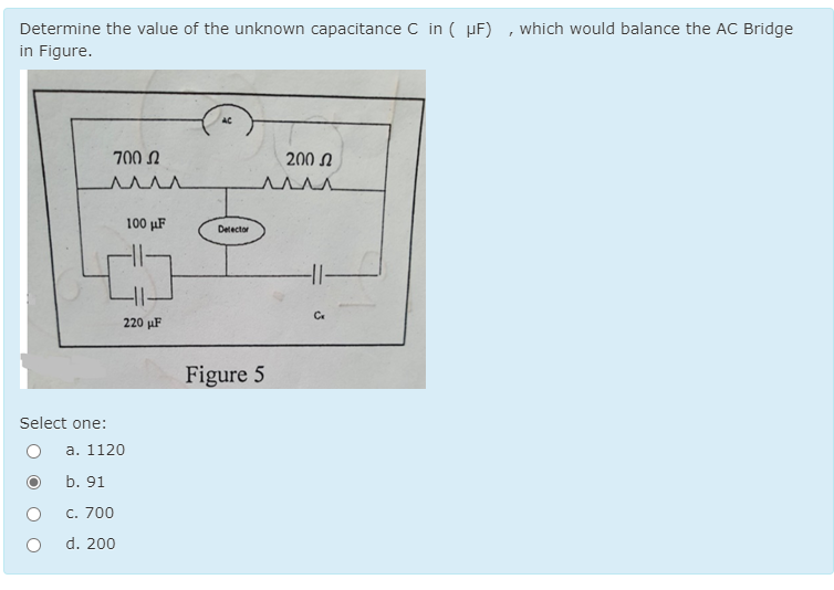 Determine the value of the unknown capacitance C in ( µF) , which would balance the AC Bridge
in Figure.
AC
700 N
200 N
100 μF
Detector
Ce
220 µF
Figure 5
Select one:
a. 1120
b. 91
C. 700
d. 200
