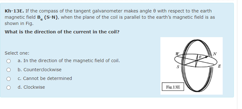 Kh-13E. If the compass of the tangent galvanometer makes angle e with respect to the earth
magnetic field B. (S-N), when the plane of the coil is parallel to the earth's magnetic field is as
shown in Fig.
What is the direction of the current in the coil?
Select one:
a. In the direction of the magnetic field of coil.
E
b. Counterclockwise
c. Cannot be determined
d. Clockwise
Fig.13E
