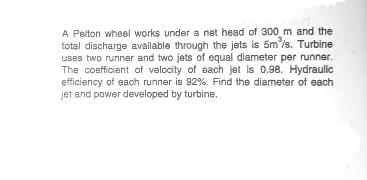 A Pelton wheel works under a net head of 300 m and the
total discharge available through the jets is 5m/s. Turbine
uses two runner and two jets of equal diameter per runner.
The coefficient of velocity of each jet is 0.98. Hydraulic
efficiency of each runner is 92%. Find the diameter of each
jet and power developed by turbine.
