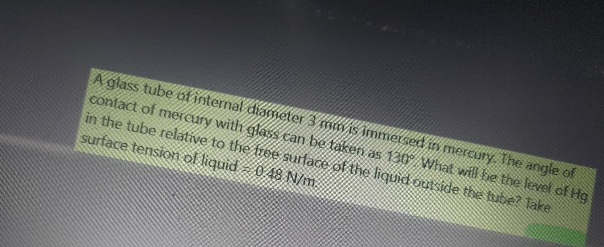 A glass tube of intemal diameter 3 mm is immersed in mercury. The angle of
contact of mercury with glass can be taken as 130°. What will be the level of Hg
in the tube relative to the free surface of the liquid outside the tube? Take
surface tension of liquid 0.48 N/m.
