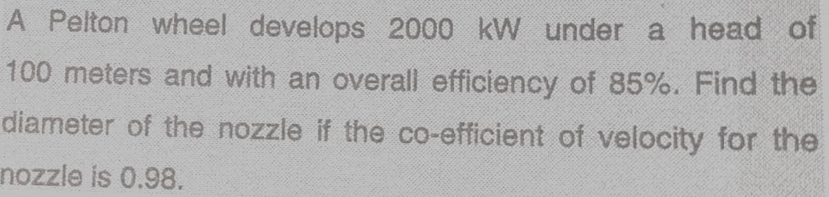 A Pelton wheel develops 2000 kW under a head of
100 meters and with an overall efficiency of 85%. Find the
diameter of the nozzle if the co-efficient of velocity for the
nozzle is 0.98.
