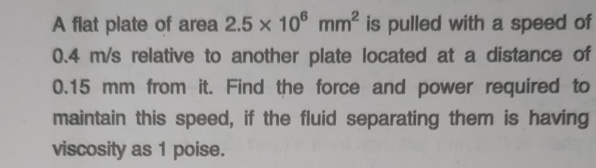 A flat plate of area 2.5 x 10° mm is pulled with a speed of
0.4 m/s relative to another plate located at a distance of
0.15 mm from it. Find the force and power required to
maintain this speed, if the fluid separating them is having
viscosity as 1 poise.
