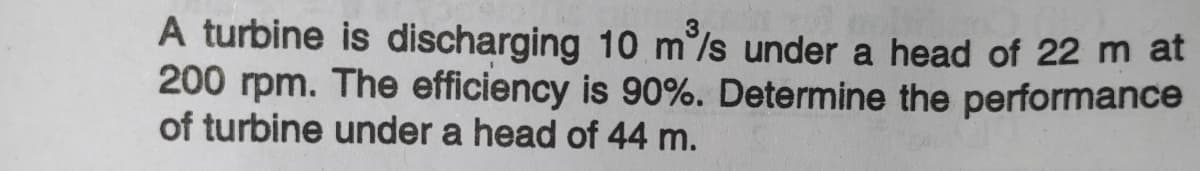 A turbine is discharging 10 m/s under a head of 22 m at
200 rpm. The efficiency is 90%. Determine the performance
of turbine under a head of 44 m.
