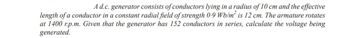 A d.c. generator consists of conductors lying in a radius of 10 cm and the effective
length of a conductor in a constant radial field of strength 0-9 Wb/m² is 12 cm. The armature rotates
at 1400 r.p.m. Given that the generator has 152 conductors in series, calculate the voltage being
generated.