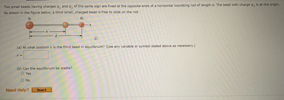 ### Equilibrium of Charged Beads on a Rod

#### Problem Description:
Two small beads having charges \( q_1 \) and \( q_2 \) of the same sign are fixed at the opposite ends of a horizontal insulating rod of length \( d \). The bead with charge \( q_1 \) is at the origin. As shown in the figure below, a third small, charged bead is free to slide on the rod.

![Diagram](#)
- The diagram shows a horizontal insulating rod.
  - The left end of the rod, positioned at the origin, has a bead with charge \( q_1 \).
  - The right end of the rod, a distance \( d \) from the origin, has a bead with charge \( q_2 \).
  - A third bead is positioned on the rod at a distance \( x \) from the origin and is free to slide.

#### Questions:
1. **At what position \( x \) is the third bead in equilibrium?** 
   (Use any variable or symbol stated above as necessary.)
   \[ x = \_\_\_\_\_\_ \]

2. **Can the equilibrium be stable?**
   - Yes
   - No

#### Additional Support:
Need Help? [Read It]

---
This content helps students understand and analyze the equilibrium conditions for charged particles in electrostatic problems. Through solving the above questions, students can gain insights into the principles of forces, charges, and equilibrium in electric fields.