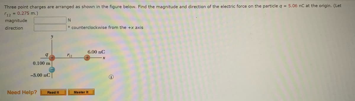 **Problem Statement:**

Three point charges are arranged as shown in the figure below. Find the magnitude and direction of the electric force on the particle \( q = 5.06 \, \text{nC} \) at the origin. (Let \( r_{12} = 0.275 \, \text{m} \).)

- **Magnitude:** \( \_\_\_\_\_\_\_\_ \) N
- **Direction:** \( \_\_\_\_\_\_\_\_ \) \(^\circ \text{ counterclockwise from the } +x \text{ axis} \)

**Figure Explanation:**

The figure shows a coordinate system with the y-axis and x-axis labeled. Three point charges are placed as follows:

1. A charge \( q \) with a value of \( 5.06 \, \text{nC} \) is placed at the origin (0, 0).
2. A charge \( 6.00 \, \text{nC} \) is placed on the positive x-axis at a distance \( r_{12} = 0.275 \, \text{m} \) from the origin.
3. A charge \( -3.00 \, \text{nC} \) is placed on the negative y-axis at a distance of \( 0.100 \, \text{m} \) from the origin.

The charges are positioned as follows:
- The \( 6.00 \, \text{nC} \) charge is located directly to the right of the origin.
- The \( -3.00 \, \text{nC} \) charge is located directly below the origin.

**Instructions:**

To solve the problem, calculate the resultant electric force on the charge \( q \) due to the other two charges. Use Coulomb's law to determine the forces, and then find the resultant vector by combining the individual force vectors. Finally, determine the magnitude and the angle of the resultant force vector, measured counterclockwise from the \( +x \)-axis.

**Helpful Calculations:**

1. Calculate the force \( F_1 \) on \( q \) due to the \( 6.00 \, \text{nC} \) charge.
2. Calculate the force \( F_2 \) on \( q \) due to the \( -3.00 \,