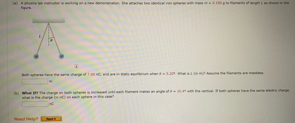 (a) A physics lab instructor is working on a new demonstration. She attaches two identical iron spheres with mass m = 0.190 g to filaments of length L as shown in the
figure.
L.
Both spheres have the same charge of 7.60 nC, and are in static equilibrium when 0 = 5.20°. What isL (in m)? Assume the filaments are massless.
(b) What If? The charge on both spheres is increased until each filament makes an angle of 0 = 10.4° with the vertical. If both spheres have the same electric charge,
what is the charge (in nC) on each sphere in this case?
nC
Need Help?
Read It
