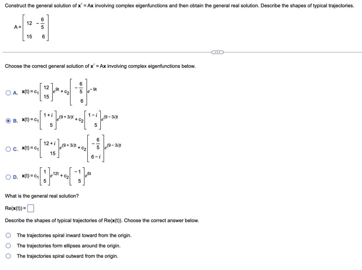 Construct the general solution of x' = Ax involving complex eigenfunctions and then obtain the general real solution. Describe the shapes of typical trajectories.
A =
4:1
6
12
5
15
6
Choose the correct general solution of x' = Ax involving complex eigenfunctions below.
+02
○ A. x(t) = c₁
12
15
PHP
--
- 9t
9t
1 + i
1-i
(9+3i)t
(9.
-3i)t
B. x(t) = c₁
+02
5
5
6
12+ i
-
(9+3i)t
○ c. x(t) = c₁
+02
5
e(9 – 3i)t
15
6-i
1
5
* *
○ D. x(t) = c₁
5
12t + C21
6t
+02
What is the general real solution?
Re(x(t)) =
Describe the shapes of typical trajectories of Re(x(t)). Choose the correct answer below.
The trajectories spiral inward toward from the origin.
The trajectories form ellipses around the origin.
The trajectories spiral outward from the origin.