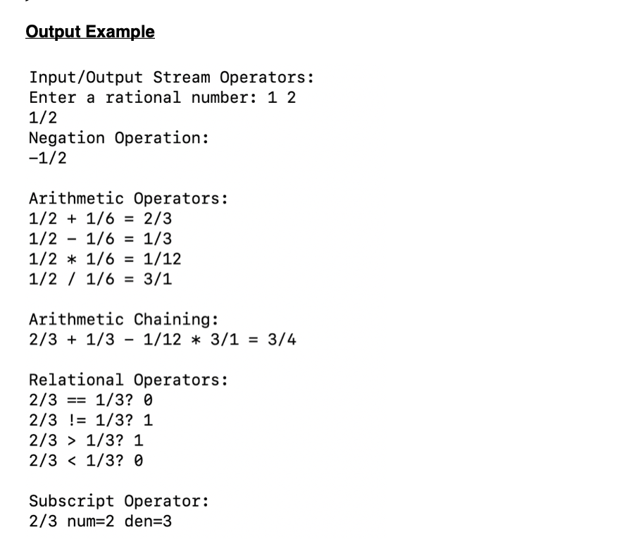 Output Example
Input/Output Stream Operators:
Enter a rational number: 1 2
1/2
Negation Operation:
-1/2
Arithmetic Operators:
1/2 + 1/6 = 2/3
1/2
1/2 * 1/6 = 1/12
1/2 / 1/6 = 3/1
%3D
1/6 = 1/3
%3D
%3D
Arithmetic Chaining:
2/3 + 1/3 - 1/12 * 3/1 = 3/4
Relational Operators:
2/3 == 1/3? 0
2/3 != 1/3? 1
2/3 > 1/3? 1
2/3 < 1/3? 0
Subscript Operator:
2/3 num=2 den=3
