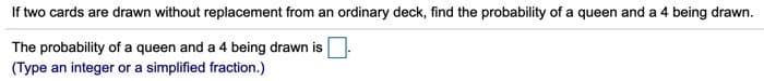 If two cards are drawn without replacement from an ordinary deck, find the probability of a queen and a 4 being drawn.
The probability of a queen and a 4 being drawn is
(Type an integer or a simplified fraction.)

