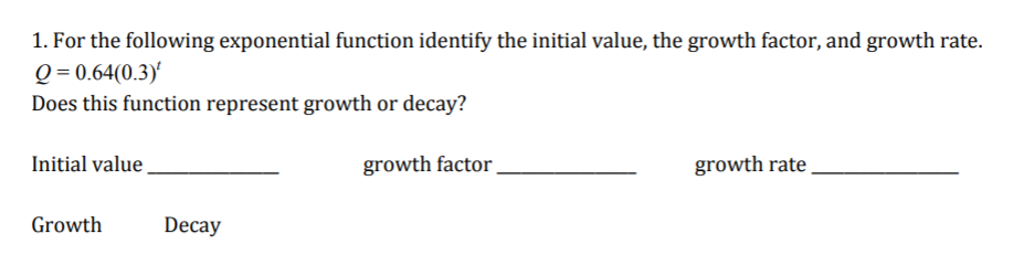 1. For the following exponential function identify the initial value, the growth factor, and growth rate.
Q = 0.64(0.3)'
Does this function represent growth or decay?
Initial value
growth factor
growth rate
Growth
Decay
