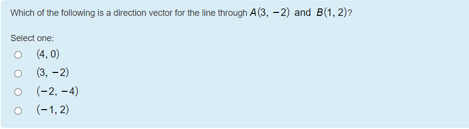 Which of the following is a direction vector for the line through A (3, –2) and B(1, 2)?
Select one:
(4, 0)
(3, - 2)
(-2, –4)
(-1, 2)
