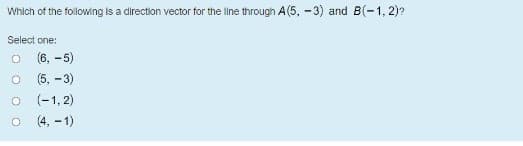 Which of the following is a direction vector for the line through A(5, -3) and B(-1, 2)?
Select one:
(6, -5)
(5, - 3)
(-1, 2)
(4, –1)
