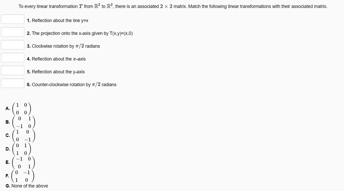 To every linear transformation T from R? to R², there is an associated 2 x 2 matrix. Match the following linear transformations with their associated matrix.
1. Reflection about the line y=Dx
2. The projection onto the x-axis given by T(x,y)=(x,0)
3. Clockwise rotation by T/2 radians
4. Reflection about the x-axis
5. Reflection about the y-axis
6. Counter-clockwise rotation by T/2 radians
1
А.
-1
1
0 1
D.
Е.
1
-1
F.
G. None of the above
B.
C.
