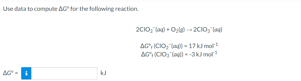 Use data to compute AG° for the following reaction.
2CIO2 (aq) + O2(g) → 2CIO3 (aq)
AG°¡ (CIO2¯(aq)) = 17 kJ mol-1
AG°† (CIO3¯(aq)) = -3 kJ mol-1
AG° =
i
kJ
