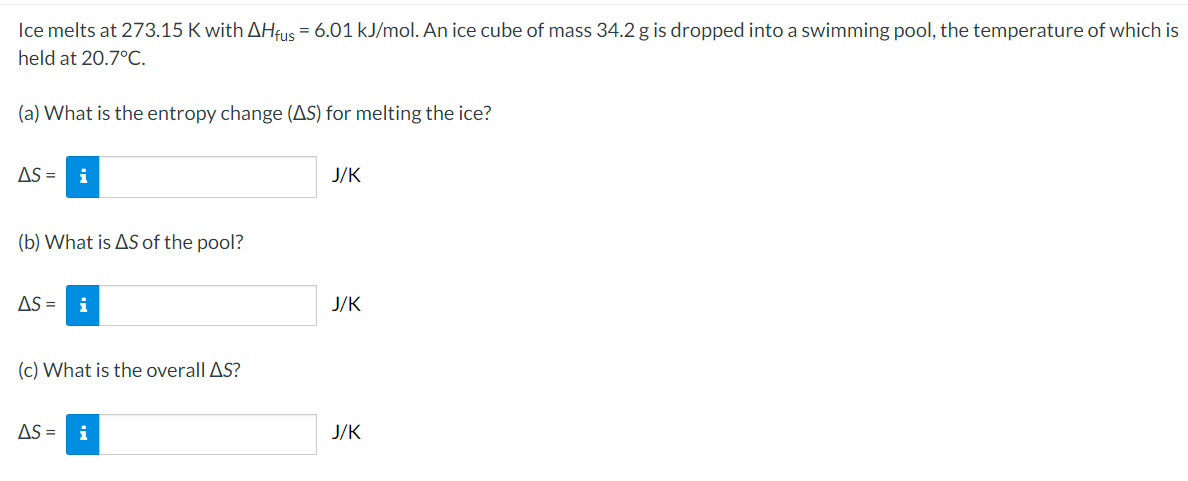 Ice melts at 273.15 K with AHfus = 6.01 kJ/mol. An ice cube of mass 34.2 g is dropped into a swimming pool, the temperature of which is
held at 20.7°C.
(a) What is the entropy change (AS) for melting the ice?
AS =
i
J/K
(b) What is AS of the pool?
AS =
i
J/K
(c) What is the overall AS?
AS =
i
J/K
