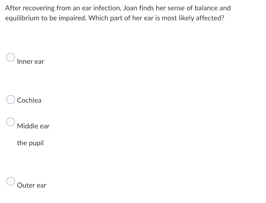 After recovering from an ear infection, Joan finds her sense of balance and
equilibrium to be impaired. Which part of her ear is most likely affected?
Inner ear
Cochlea
Middle ear
the pupil
Outer ear