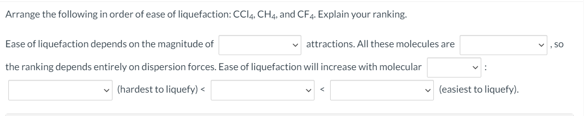 Arrange the following in order of ease of liquefaction: CCI4, CH4, and CF4. Explain your ranking.
Ease of liquefaction depends on the magnitude of
attractions. All these molecules are
, SO
the ranking depends entirely on dispersion forces. Ease of liquefaction will increase with molecular
(hardest to liquefy) <
(easiest to liquefy).
