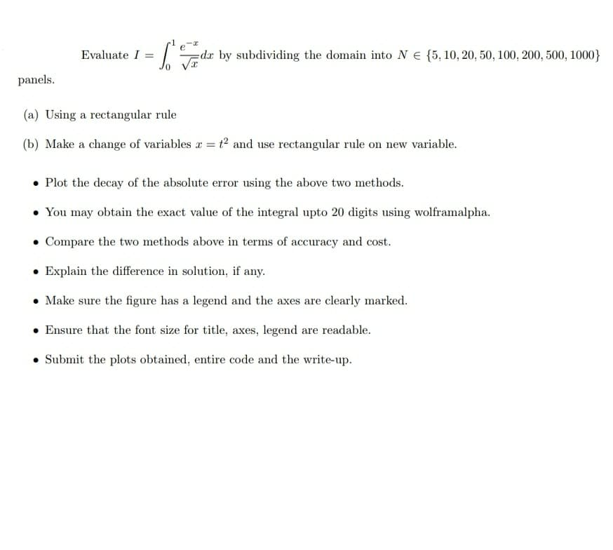 Evaluate I =
=dr by subdividing the domain into N E {5, 10, 20, 50, 100, 200, 500, 1000}
panels.
(a) Using a rectangular rule
(b) Make a change of variables x = t² and use rectangular rule on new variable.
• Plot the decay of the absolute error using the above two methods.
You may obtain the exact value of the integral upto 20 digits using wolframalpha.
• Compare the two methods above in terms of accuracy and cost.
• Explain the difference in solution, if any.
• Make sure the figure has a legend and the axes are clearly marked.
Ensure that the font size for title, axes, legend are readable.
• Submit the plots obtained, entire code and the write-up.
