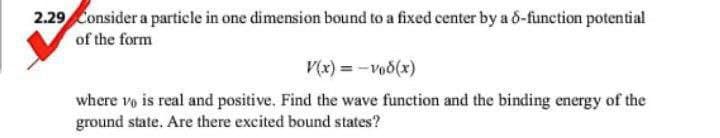 2.29 Consider a particle in one dimension bound to a fixed center by a 6-function potential
of the form
V(x) = -vod(x)
where v is real and positive. Find the wave function and the binding energy of the
ground state. Are there excited bound states?