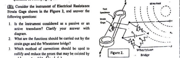 (B); Consider the instrument of Electrical Resistance
Strain Gage shown in the Figure 2, and answer the
following questions:
1. Is the instrument considered as a passive or an
active transducer? Clarify your answer with
diagram.
2. What are the functions should be carried out by the
strain gage and the Wheatstone bridge?
3. Which method of corrections should be used to
nullify and reduce the errors that may be existed by
0.1
Test
Specimen
Strain
Gage
Figure 2.
60 Ma Field
11
Wheatstune
Bridge